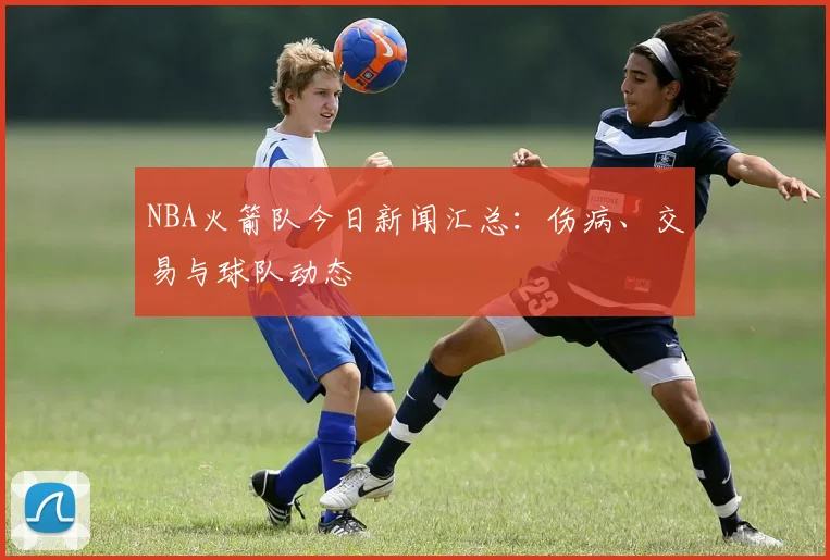 NBA火箭队今日新闻汇总：伤病、交易与球队动态